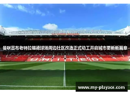 曼联宣布老特拉福德球场周边社区改造正式动工开启城市更新新篇章 曼联宣布老特拉福德球场周边社区改造正式动工开启城市更新新篇章